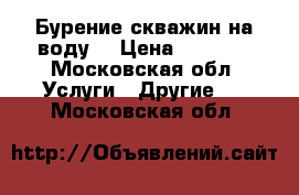 Бурение скважин на воду  › Цена ­ 1 600 - Московская обл. Услуги » Другие   . Московская обл.